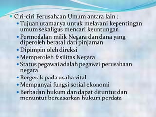  Ciri-ciri Perusahaan Umum antara lain :
 Tujuan utamanya untuk melayani kepentingan
umum sekaligus mencari keuntungan
 Permodalan milik Negara dan dana yang
diperoleh berasal dari pinjaman
 Dipimpin oleh direksi
 Memperoleh fasilitas Negara
 Status pegawai adalah pegawai perusahaan
negara
 Bergerak pada usaha vital
 Mempunyai fungsi sosial ekonomi
 Berbadan hukum dan dapat dituntut dan
menuntut berdasarkan hukum perdata
 
