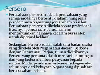 Persero
 Perusahaan perseroan adalah perusahaan yang
semua modalnya berbentuk saham, yang jenis
peredarannya tergantung jenis saham tersebut.
Perusahaan perseroan dikelola secara profesional.
Biasanya, perusahaan-perusahaan ini
mencantumkan namanya kedalam bursa efek
untuk diperjual belikan.
Sedangkan Persero adalah salah satu badan usaha
yang dikelola oleh Negara atau daerah. Berbeda
dengan Perum atau Perjan, tujuan didirikannya
Persero yang pertama adalah mencari keuntungan
dan yang kedua memberi pelayanan kepada
umum. Modal pendiriannya berasal sebagian atau
seluruhnya dari kekayaan Negara yang dipisahkan
berupa saham-saham.
 