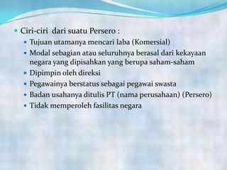  Ciri-ciri dari suatu Persero :
 Tujuan utamanya mencari laba (Komersial)
 Modal sebagian atau seluruhnya berasal dari kekayaan
negara yang dipisahkan yang berupa saham-saham
 Dipimpin oleh direksi
 Pegawainya berstatus sebagai pegawai swasta
 Badan usahanya ditulis PT (nama perusahaan) (Persero)
 Tidak memperoleh fasilitas negara
 