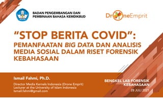 “STOP BERITA COVID”:
PEMANFAATAN BIG DATA DAN ANALISIS
MEDIA SOSIAL DALAM RISET FORENSIK
KEBAHASAAN
Ismail Fahmi, Ph.D.
Director Media Kernels Indonesia (Drone Emprit)
Lecturer at the University of Islam Indonesia
Ismail.fahmi@gmail.com
BENGKEL LAB FORENSIK
KEBAHASAAN
28 JULI 2021
BADAN PENGEMBANGAN DAN
PEMBINAAN BAHASA KEMDIKBUD
 