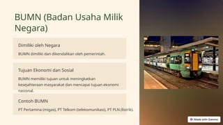 BUMN (Badan Usaha Milik
Negara)
Dimiliki oleh Negara
BUMN dimiliki dan dikendalikan oleh pemerintah.
Tujuan Ekonomi dan Sosial
BUMN memiliki tujuan untuk meningkatkan
kesejahteraan masyarakat dan mencapai tujuan ekonomi
nasional.
Contoh BUMN
PT Pertamina (migas), PT Telkom (telekomunikasi), PT PLN (listrik).
 