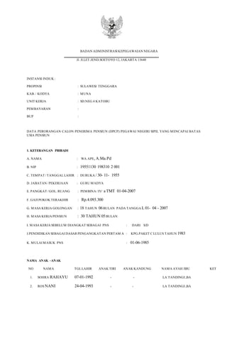 BADAN ADMINISTRASI KEPEGAWAIAN NEGARA
Jl. Jl.LET.JEND.SOETOYO 12, JAKARTA 13640
INSTANSI INDUK :
PROPINSI : SULAWESI TENGGARA
KAB. / KODYA : MUNA
UNIT KERJA : SD.NEG.4 KATOBU
PEMBAYARAN :
BUP :
DATA PERORANGAN CALON PENERIMA PENSIUN (DPCP) PEGAWAI NEGERI SIPIL YANG MENCAPAI BATAS
USIA PENSIUN
1. KETERANGAN PRIBADI
A. NAMA : WA APE, A.Ma.Pd
B. NIP : 19551130 198310 2 001
C. TEMPAT /TANGGALLAHIR : DURUKA / 30- 11- 1955
D. JABATAN /PEKERJAAN : GURU MADYA
E. PANGKAT /GOL. RUANG : PEMBINA /IV/ a TMT 01-04-2007
F. GAJI POKOK TERAKHIR : Rp.4.093.300
G. MASA KERJA GOLONGAN : 18 TAHUN 06BULAN PADA TANGGA L 01- 04 - 2007
H. MASA KERJA PENSIUN : 30 TAHUN 05BULAN
I. MASA KERJA SEBELUM DIANGKAT SEBAGAI PNS : DARI S/D
J.PENDIDIKAN SEBAGAI DASAR PENGANGKATAN PERTAM A : KPG.PAKET C LULUS TAHUN 1983
K. MULAI MASUK PNS : 01-06-1985
NAMA ANAK –ANAK
NO NAMA TGLLAHIR ANAK TIRI ANAK KANDUNG NAMA AYAH /IBU KET
1. SOHRA RAHAYU 07-01-1992 - - LA TANDINGI ,BA
2. ROS NANI 24-04-1993 - - LA TANDINGI ,BA
 