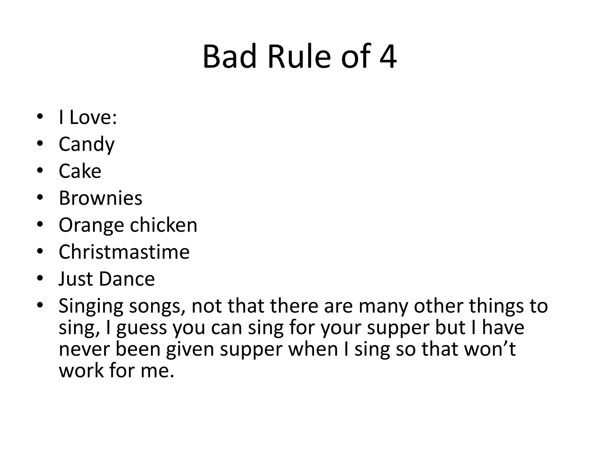 Bad Rule of 4
• I Love:
• Candy
• Cake
• Brownies
• Orange chicken
• Christmastime
• Just Dance
• Singing songs, not that there are many other things to
sing, I guess you can sing for your supper but I have
never been given supper when I sing so that won’t
work for me.
 