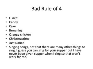 Bad Rule of 4
• I Love:
• Candy
• Cake
• Brownies
• Orange chicken
• Christmastime
• Just Dance
• Singing songs, not that there are many other things to
sing, I guess you can sing for your supper but I have
never been given supper when I sing so that won’t
work for me.
 