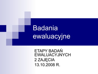 Badania ewaluacyjne ETAPY BADAŃ EWALUACYJNYCH 2 ZAJĘCIA 13.10.2008 R. 