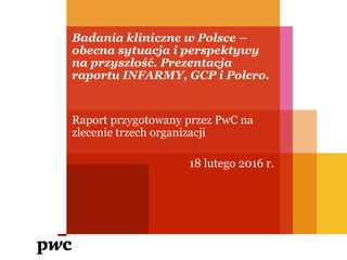 Badania kliniczne w Polsce –
obecna sytuacja i perspektywy
na przyszłość. Prezentacja
raportu INFARMY, GCP i Polcro.
Raport przygotowany przez PwC na
zlecenie trzech organizacji
18 lutego 2016 r.
 