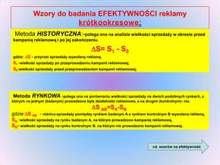 Wzory do badania EFEKTYWNOŚCI reklamy
krótkookresowe:
Metoda HISTORYCZNA:-polega ona na analizie wielkości sprzedaży w okresie przed
kampanią reklamową i po jej zakończeniu.

S= S1 - S0

gdzie: S - przyrost sprzedaży wywołany reklamą,

S1 -wielkość sprzedaży po przeprowadzeniu kampanii reklamowej,
S0-wielkość sprzedaży przed przeprowadzeniem kampanii reklamowej.

Metoda RYNKOWA -polega ona na porównaniu wielkości sprzedaży na dwóch podobnych rynkach, z
których na jednym (badanym) prowadzona była działalność reklamowa, a na drugim (kontrolnym)- nie.

S AB=SA-SB

gdzie:S AB - różnica sprzedaży pomiędzy rynkiem badanym A a rynkiem kontrolnym B wywołana reklamą,
SA -wielkość sprzedaży na rynku badanym A, na którym prowadzono kampanię reklamową,
SB- wielkość sprzedaży na rynku kontrolnym B. na którym nie prowadzono kampanii reklamowej.

cd. wzorów na efektywność

 