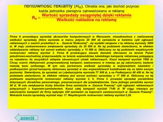 Firma A prowadząca sprzedaż akcesoriów komputerowych w Warszawie. niezadowolona z realizowanej
wielkości sprzedaży (która wyniosła w marcu jedynie 20 000 zł) zamieściła w kwietniu cykl ogłoszeń
reklamowych o swoich produktach w .. Gazecie Stołecznej". Jej wydatki związane z tą reklamą wyniosły 5000
zł. W maju zaobserwowano zwiększenie sprzedaży do 35 000 zł. Na tej podstawie stwierdzono, te efektem
oddziaływania reklamy był wzrost wattości sprzedaży o 15 000 zł. Obliczony na tej podstawie współczynnik
rentowności reklamy wyniósł 3. Firma B produkująca obuwie damskie oferowane na terenie Polski
południowo-wschodniej przeprowadziła na terenie województwa lubelskiego kampanię reklamową polegającą
na rozesłaniu do wszystkich sklepów obuwniczych ulotek reklamowych. Koszt kampanii wyniósł 7000 zł.
Chcąc ocenić efektywność przeprowadzonej kampanii, zastosowano w miesiąc po jej zakończeniu badanie
metodą testu rynkowego. W tym celu porównano wielkość sprzedaży w województwie lubelskim i
podkarpackim (przed kampanią reklamową sprzedaż w obu województwach kształtowała się na takim samym
poziomie). Stwierdzono, że sprzedaż na Lubelszczyźnie wyniosła 77 950 zł, a na Podkarpaciu 60 450 zł. Na tej
podstawie stwierdzono, że efektem reklamy jest wzrost wartości sprzedaży o 17 500 zł. Obliczony na tej
podstawie współczynnik rentowności reklamy wyniósł 2, 5. Firma C prowadzi sprzedaż poradników
dotyczących doradztwa personalnego, przeznaczonych dla przedsiębiorstw. Cena jednego poradnika wynosi
90 zł. W celu zwiększenia liczby klientów firma zamieściła w .Gazecie Prawnej" cykl ogłoszeń reklamowych
połączonych z kuponem-zamówieniem. Koszt całej kampanii wyniósł 7140 zł. W ciągu miesiąca po
zakończeniu kampanii do firmy wpłynęło 420 zamówień na kuponach zamieszczonych w .Gazecie Prawnej".
Wskażnik kosztu sprzedaży wyniósł więc 17. Współczynnik rentowności reklamy wyniósł 5,29.

powrót

 