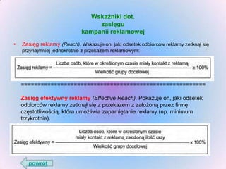 Wskaźniki dot.
zasięgu
kampanii reklamowej
•

Zasięg reklamy (Reach). Wskazuje on, jaki odsetek odbiorców reklamy zetknął się
przynajmniej jednokrotnie z przekazem reklamowym:

========================================================
Zasięg efektywny reklamy (Effective Reach). Pokazuje on, jaki odsetek
odbiorców reklamy zetknął się z przekazem z założoną przez firmę
częstotliwością, która umożliwia zapamiętanie reklamy (np. minimum
trzykrotnie).

powrót

 