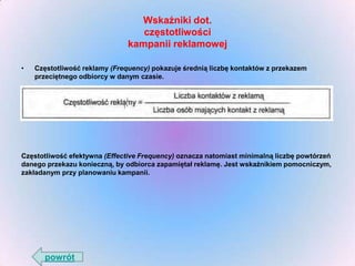 Wskaźniki dot.
częstotliwości
kampanii reklamowej
•

Częstotliwość reklamy (Frequency) pokazuje średnią liczbę kontaktów z przekazem
przeciętnego odbiorcy w danym czasie.

Częstotliwość efektywna (Effective Frequency) oznacza natomiast minimalną liczbę powtórzeń
danego przekazu konieczną, by odbiorca zapamiętał reklamę. Jest wskaźnikiem pomocniczym,
zakładanym przy planowaniu kampanii.

powrót

 