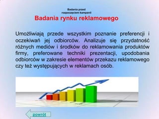 Badania przed
rozpoczęciem kampanii

Badania rynku reklamowego
Umożliwiają przede wszystkim poznanie preferencji i
oczekiwań jej odbiorców. Analizuje się przydatność
różnych mediów i środków do reklamowania produktów
firmy, preferowane techniki prezentacji, upodobania
odbiorców w zakresie elementów przekazu reklamowego
czy też występujących w reklamach osób.

powrót

 