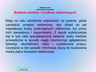 Badania przed
rozpoczęciem kampanii

Badania mediów i środków reklamowych
Mają na celu udzielenie odpowiedzi na pytanie, gdzie
zamieścić przekaz reklamowy, aby dotarł do jak
największej liczby potencjalnych odbiorców, był przez
nich zauważony i zapamiętany. Z reguły wykorzystuje
się w tym celu specjalistyczne badania rynku mediów
prowadzone w sposób ciągły (monitoringi oglądalności
telewizji, słuchalności radia i czytelnictwa prasy).
Uzyskane w ten sposób informacje służą do budowania
media planu kampanii reklamowej.

powrót

 