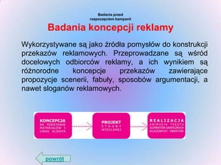 Badania przed
rozpoczęciem kampanii

Badania koncepcji reklamy
Wykorzystywane są jako źródła pomysłów do konstrukcji
przekazów reklamowych. Przeprowadzane są wśród
docelowych odbiorców reklamy, a ich wynikiem są
różnorodne
koncepcje
przekazów
zawierające
propozycje scenerii, fabuły, sposobów argumentacji, a
nawet sloganów reklamowych.

powrót

 