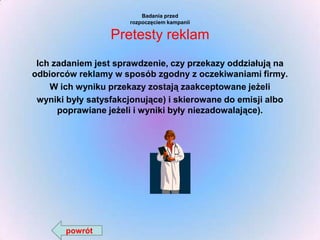 Badania przed
rozpoczęciem kampanii

Pretesty reklam
Ich zadaniem jest sprawdzenie, czy przekazy oddziałują na
odbiorców reklamy w sposób zgodny z oczekiwaniami firmy.
W ich wyniku przekazy zostają zaakceptowane jeżeli
wyniki były satysfakcjonujące) i skierowane do emisji albo
poprawiane jeżeli i wyniki były niezadowalające).

powrót

 