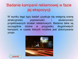 Badanie kampanii reklamowej w fazie
jej ekspozycji
W wyniku tego typu badań uzyskuje się wstępną ocenę
atrakcyjności,
poprawności
i
skuteczności
projektowanych działań reklamowych. Badania takie są
szczególnie istotne w przypadku długotrwałych
kampanii, w czasie których możliwe jest dokonywanie
zmian

powrót

 