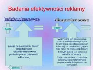 Badania efektywności reklamy

wzory

wzory

polega na porównaniu danych
sprzedażowych
i nakładów finansowych
poniesionych na działalność
reklamową

powrót

wykonywane jest najczęściej za
pomocą modeli matematycznych.
Tworzy się je na podstawie danych
informacji o czynnikach mogących
mieć wpływ na wielkość sprzedaży,
z których jednym jest wysokość
nakładów na reklamę .
Znając znaczenie tych czynników,
opracowuje się matematyczne
prognozy wielkości sprzedaży w
przyszłości.

 