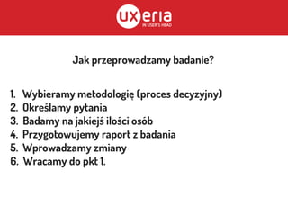 Jak przeprowadzamy badanie?
1. Wybieramy metodologię (proces decyzyjny)
2. Określamy pytania
3. Badamy na jakiejś ilości osób
4. Przygotowujemy raport z badania
5. Wprowadzamy zmiany
6. Wracamy do pkt 1.
 