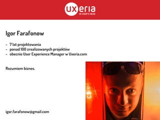 Igor Farafonow
- 7 lat projektowania
- ponad 100 zrealizowanych projektów
- obecnie User Experience Manager w Uxeria.com
Rozumiem biznes.
igor.farafonow@gmail.com
 