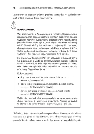 18 BADANIE POTRZEB KLIENTA, CZYLI INWESTYCJA Z NAJWYŻSZĄ STOPĄ ZWROTU
Je eli przy co najmniej jednym punkcie postawi e + (czyli dotyczy
on Ciebie), wykonaj teraz rozwojowca.
ROZWOJOWIEC
Weź kartkę papieru. Na górze napisz pytanie: „Dlaczego warto
przeprowadzać badanie potrzeb klienta?”. Następnie poniżej
wypisz co najmniej 20 powodów, dlaczego warto robić badanie
potrzeb klienta. Może być 30, 50 i więcej. Nie może być mniej
niż 20. To ważne! Gdy już napisałeś co najmniej 20 powodów,
dlaczego warto robić badanie potrzeb klienta, wybierz 5, które
Ciebie najbardziej przekonują. Następnie wybierz 3. A teraz
wybierz 1 – ten najważniejszy, najbardziej Twój powód.
Co się okazało? Co odkryłeś? Czy to faktycznie jest powód, który
Cię przekonuje o wartości przeprowadzania badania potrzeb
klienta? Jeżeli nie, to zrób tego rozwojowca jeszcze raz. Nato-
miast jeżeli ten wybrany, jeden powód to jest właśnie ten po-
wód, który Cię przekonuje, to:
Dokończ zdania:
Gdy przeprowadzam badanie potrzeb klienta, to
(wstaw wybrany powód)
Dzięki temu, że przeprowadzam badanie potrzeb klienta,
(wstaw wybrany powód)
Zawsze gdy przeprowadzam badanie potrzeb klienta,
(wstaw wybrany powód)
Wybierz jedno z tych zdań, napisz na dużej kartce, przyczep w wi-
docznym miejscu i obserwuj, co się zmienia. Możesz też czytać
to zdanie codziennie 10 razy i obserwować, co się zmienia.
Badanie potrzeb to nie wzbudzanie potrzeby w kliencie, to nie u wia-
damianie mu, jakie on ma potrzeby, to nie budowanie jego nowych
potrzeb, to nie pokazywanie mu, e by mo e w przysz o ci b dzie
 