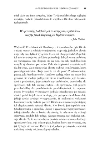 CO TO JEST BADANIE POTRZEB KLIENTA I PO CO ONO JEST? 19
mia takie czy inne potrzeby, które Twój produkt/us uga najlepiej
rozwi . Badanie potrzeb klienta to wspólne z klientem odkrywanie
tych potrzeb.
W sprzeda y, podobnie jak w medycynie, wystawienie
recepty przed diagnoz jest b dem w sztuce.
– John Naisbitt
Wi kszo Przedstawicieli Handlowych i sprzedawców pyta klienta
o ró ne rzeczy, a w a ciwie najcz ciej wypytuj , jednak w g owie
maj ca y czas tylko i wy cznie to, co oni chc sprzeda . Zupe nie
ich nie interesuje to, co klient potrzebuje lub jakie ma problemy
do rozwi zania. Nie skupiaj si na tym, czy ich produkt/us uga
w ogóle s klientowi potrzebne. Ca e ich skupienie i wszystkie my li
id ku temu, jak z odpowiedzi klienta wybra te informacje, które
pozwol powiedzie : „To ja mam tu co dla pana”. Z za enowaniem
patrz , jak Przedstawiciele Handlowi zadaj jedno, no mo e dwa
pytania i nie wiedz c praktycznie nic na temat klienta, jego do wiad-
cze z produktem, jego potrzeb czy problemów, przechodz do
sprzeda y. Tak, tak, dobrze czytasz – do sprzeda y. Je li jeszcze
przechodziliby do przedstawienia produktu/us ugi, to zapewne
mo na by to jako wyt umaczy . Jednak sprzedawanie po zadaniu
dwóch pyta to jak strza w stop , jak pozbycie si dobrowolnie
jakiej cz ci swojego wynagrodzenia. W znakomitej wi kszo ci
handlowcy robi badanie potrzeb klienta nie z wszechogarniaj cej
ich ch ci poznania sytuacji klienta. Nie. Powód jest zupe nie inny.
Chodzi przecie o sprzeda . Chodzi o znalezienie (wygenerowanie!)
takiej potrzeby, aby na koniec okaza o si , e uda si w ni wcisn
oferowany produkt lub us ug . Nikogo przecie nie obchodzi sytu-
acja klienta. Za to w centralnym punkcie zainteresowania ka dego
sprzedawcy le y jego w asny plan, bud et, który ma wykona , czy
jak by tego nie nazwa . Potrzeba jest jedynie przykrywk – chocia
niektórzy mówi te , e matk wynalazku…
 