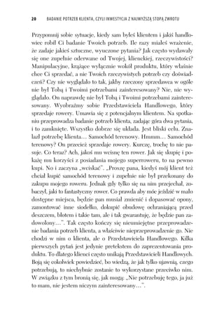 20 BADANIE POTRZEB KLIENTA, CZYLI INWESTYCJA Z NAJWYŻSZĄ STOPĄ ZWROTU
Przypomnij sobie sytuacje, kiedy sam by e klientem i jaki handlo-
wiec robi Ci badanie Twoich potrzeb. Ile razy mia e wra enie,
e zadaje jakie sztuczne, wyuczone pytania? Jak cz sto wydawa y
si one zupe nie oderwane od Twojej, klienckiej, rzeczywisto ci?
Manipulacyjne, kr ce wy cznie wokó produktu, który w a nie
chce Ci sprzeda , a nie Twoich rzeczywistych potrzeb czy do wiad-
cze ? Czy nie wygl da o to tak, jakby rzeczony sprzedawca w ogóle
nie by Tob i Twoimi potrzebami zainteresowany? Nie, nie wy-
gl da o. On naprawd nie by Tob i Twoimi potrzebami zaintere-
sowany. Wyobra my sobie Przedstawiciela Handlowego, który
sprzedaje rowery. Umawia si z potencjalnym klientem. Na spotka-
niu przeprowadza badanie potrzeb klienta, zadaj c góra dwa pytania,
i to zamkni te. Wszystko dobrze si uk ada. Jest bliski celu. Zna-
laz potrzeb klienta… Samochód terenowy. Hmmm… Samochód
terenowy? On przecie sprzedaje rowery. Kurcz , troch to nie pa-
suje. Co teraz? Ach, jako mu wcisn ten rower. Jak si skupi i po-
ka mu korzy ci z posiadania mojego superroweru, to na pewno
kupi. No i zaczyna „wciska ”. „Prosz pana, kiedy mój klient te
chcia kupi samochód terenowy i zupe nie nie by przekonany do
zakupu mojego roweru. Jednak gdy tylko si na nim przejecha , zo-
baczy , jaki to fantastyczny rower. Co prawda aby móc je dzi w ma o
dost pne miejsca, b dzie pan musia zmieni i dopasowa opony,
zamontowa inne siode ko, dokupi obudow ochraniaj c przed
deszczem, b otem i takie tam, ale i tak gwarantuj , e b dzie pan za-
dowolony…”. Tak cz sto ko czy si nieumiej tne przeprowadze-
nie badania potrzeb klienta, a w a ciwie nieprzeprowadzenie go. Nie
chodzi w nim o klienta, ale o Przedstawiciela Handlowego. Kilka
pierwszych pyta jest jedynie pretekstem do zaprezentowania pro-
duktu. To dlatego klienci cz sto unikaj Przedstawicieli Handlowych.
Boj si cokolwiek powiedzie , bo wiedz , e jak tylko ujawni , czego
potrzebuj , to niechybnie zostanie to wykorzystane przeciwko nim.
W zwi zku z tym broni si , jak mog : „Nie potrzebuj tego, ja ju
to mam, nie jestem niczym zainteresowany…”.
 