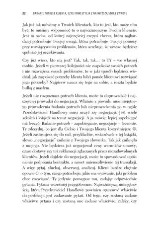 22 BADANIE POTRZEB KLIENTA, CZYLI INWESTYCJA Z NAJWYŻSZĄ STOPĄ ZWROTU
Jak ju tak mówimy o Twoich klientach, kto to jest, kto mo e nim
by , to musimy wspomnie tu o najwa niejszym Twoim kliencie.
Jest to osoba, od której najcz ciej czego chcesz, która najbar-
dziej potrzebuje Twojej uwagi, która potrzebuje Twojej pomocy
przy rozwi zywaniu problemów, która oczekuje, e zawsze b dziesz
spe nia jej oczekiwania.
Czy ju wiesz, kto ni jest? Tak, tak, tak… to TY – we w asnej
osobie. Je eli w pierwszej kolejno ci nie zaspokoisz swoich potrzeb
i nie rozwi esz swoich problemów, to w jaki sposób b dziesz wie-
dzia , jak zaspokoi potrzeby klienta lub/i pomóc klientowi rozwi za
jego potrzeby? Najpierw naucz si tego na sobie, a reszta b dzie
bu k z mas em.
Je eli nie rozpoznasz potrzeb klienta, mo e to doprowadzi i naj-
cz ciej prowadzi do negocjacji. W a nie z powodu nieumiej tne-
go prowadzenia badania potrzeb lub nieprowadzenia go w ogóle
Przedstawiciel Handlowy musi uczy si negocjacji. Jest wiele
szkole i ksi ek na temat negocjacji. A ja mówi : lepiej zapobiega
ni leczy . Badanie potrzeb – zapobieganie, negocjacje – leczenie.
Ty zdecyduj, co jest dla Ciebie i Twojego klienta korzystniejsze .
Je eli zastosujesz si do rad, przyk adów, wskazówek z tej ksi ki,
s owo „negocjacje” zniknie z Twojego s ownika. Tak jak znikn o
z mojego. Nie b dziesz ju negocjowa ceny warunków umowy,
czasu dostawy czy te reklamacji zg aszanych przez niezadowolonych
klientów. Je eli dojdzie do negocjacji, mo e to spowodowa opó -
nienie podpisania kontraktu, a nawet uniemo liwienie tej transakcji.
A wi c pytaj, s uchaj, obserwuj, analizuj. Klient bardzo ch tnie
opowie Ci o tym, czego potrzebuje, jakie ma wyzwanie, jaki problem
chce rozwi za . Ty jedynie pomagasz mu, zadaj c odpowiednie
pytania. Pytania wcze niej przygotowane. Najwa niejsz umiej tno-
ci , któr Przedstawiciel Handlowy powinien opanowa w a ciwie
do perfekcji, jest zadawanie pyta . Od tego, czy zostan zadane
w a ciwe pytana i czy zostan one zadane w a ciwie, zale y, czy
 