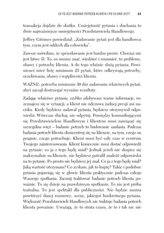 CO TO JEST BADANIE POTRZEB KLIENTA I PO CO ONO JEST? 23
transakcja dojdzie do skutku. Umiej tno pytania i s uchania to
dwie najwa niejsze umiej tno ci Przedstawiciela Handlowego.
Jeffrey Gitomer powiedzia : „Zadawanie pyta jest dla handlowca
tym, czym jest oddech dla cz owieka”.
Zawsze mówi am, e sprzedawanie jest bardzo proste. Chocia nie
jest atwe . To, co musisz zna , wiedzie i rozumie , to problemy,
obawy i potrzeby klienta. A do tego w a nie s u pytania. Powi-
niene mie list minimum 25 pyta , które odkrywaj potrzeby,
oczekiwania, obawy i w tpliwo ci klienta.
WA NE: potrzeba minimum 30 dni zadawania w a ciwych pyta ,
aby zacz dostrzega wyra ne rezultaty.
Zadaj c w a ciwe pytania, szybko zdobywasz wa ne informacje, ro-
zeznajesz si w sytuacji, a klient nie odczuwa adnej presji ani na-
cisku. Kiedy b dziesz zadawa pytania, b dziesz otrzymywa odpo-
wiedzi. Wówczas s uchaj, nie odpytuj. Pomi dzy komunikuj cymi
si Przedstawicielem Handlowym i klientem musi nawi za si
szczególna wi – badanie potrzeb to budowanie zaufania. Podczas
badania potrzeb klienta skoncentruj si na kliencie, na tym, czego on
pragnie, czego potrzebuje. Klient musi by ca y czas w centrum
Twojego zainteresowania. Klient koniecznie musi dosta odpowied
na pytanie: co ja z tego b d mia ? Jednak je eli nie skupisz si
maksymalnie na kliencie, nie b dziesz potrafi znale odpowiedzi
na to pytanie. Po prostu nie b dziesz jej zna . Co ja z tego b d mia ?
Jak warto otrzymam? Co zyskam, jak to kupi ? Takie i podobne
pytania pojawiaj si w g owie klienta praktycznie podczas ca ego
Waszego spotkania. Zacznij traktowa badanie potrzeb klienta po-
wa nie. To si dzieje na prawdziwym spotkaniu. To nie jest próba
teatralna. To jest spektakl dla publiczno ci. Nie b dzie mo na
powtórzy danej rozmowy, sceny, jakiego konkretnego pytania.
Wi kszo Przedstawicieli Handlowych nie traktuje badania potrzeb
klienta powa nie. Uwa aj , e to strata czasu, e to i tak nic nie
 