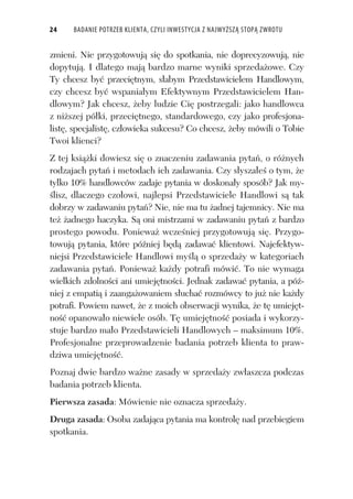24 BADANIE POTRZEB KLIENTA, CZYLI INWESTYCJA Z NAJWYŻSZĄ STOPĄ ZWROTU
zmieni. Nie przygotowuj si do spotkania, nie doprecyzowuj , nie
dopytuj . I dlatego maj bardzo marne wyniki sprzeda owe. Czy
Ty chcesz by przeci tnym, s abym Przedstawicielem Handlowym,
czy chcesz by wspania ym Efektywnym Przedstawicielem Han-
dlowym? Jak chcesz, eby ludzie Ci postrzegali: jako handlowca
z ni szej pó ki, przeci tnego, standardowego, czy jako profesjona-
list , specjalist , cz owieka sukcesu? Co chcesz, eby mówili o Tobie
Twoi klienci?
Z tej ksi ki dowiesz si o znaczeniu zadawania pyta , o ró nych
rodzajach pyta i metodach ich zadawania. Czy s ysza e o tym, e
tylko 10% handlowców zadaje pytania w doskona y sposób? Jak my-
lisz, dlaczego czo owi, najlepsi Przedstawiciele Handlowi s tak
dobrzy w zadawaniu pyta ? Nie, nie ma tu adnej tajemnicy. Nie ma
te adnego haczyka. S oni mistrzami w zadawaniu pyta z bardzo
prostego powodu. Poniewa wcze niej przygotowuj si . Przygo-
towuj pytania, które pó niej b d zadawa klientowi. Najefektyw-
niejsi Przedstawiciele Handlowi my l o sprzeda y w kategoriach
zadawania pyta . Poniewa ka dy potrafi mówi . To nie wymaga
wielkich zdolno ci ani umiej tno ci. Jednak zadawa pytania, a pó -
niej z empati i zaanga owaniem s ucha rozmówcy to ju nie ka dy
potrafi. Powiem nawet, e z moich obserwacji wynika, e t umiej t-
no opanowa o niewiele osób. T umiej tno posiada i wykorzy-
stuje bardzo ma o Przedstawicieli Handlowych – maksimum 10%.
Profesjonalne przeprowadzenie badania potrzeb klienta to praw-
dziwa umiej tno .
Poznaj dwie bardzo wa ne zasady w sprzeda y zw aszcza podczas
badania potrzeb klienta.
Pierwsza zasada: Mówienie nie oznacza sprzeda y.
Druga zasada: Osoba zadaj ca pytania ma kontrol nad przebiegiem
spotkania.
 