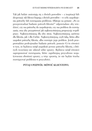 CO TO JEST BADANIE POTRZEB KLIENTA I PO CO ONO JEST? 25
Tak jak ludzie zmieniaj si z dwóch powodów – z inspiracji lub
desperacji, tak klienci kupuj z dwóch powodów – w celu zaspokoje-
nia potrzeby lub rozwi zania problemu. Dlatego na pytanie: „Po co
przeprowadza badanie potrzeb klienta?” odpowiadam: aby wie-
dzie , czy ma potrzeb do zaspokojenia, czy ma problem do rozwi -
zania, oraz aby przygotowa jak najkorzystniejsz propozycj wspó -
pracy. Najkorzystniejsz dla obu stron. Najkorzystniejsz zarówno
dla klienta, jak i dla Ciebie. Najkorzystniejsz , czyli tak , która albo
zaspokoi potrzeb klienta, albo rozwi e jego problem. Je eli prze-
prowadzisz profesjonalne badanie potrzeb, pomo e Ci to równie
w tym, e b dziesz móg zaspokoi pewne potrzeby klienta, z któ-
rych wcze niej nie zdawa sobie sprawy. B dziesz móg równie
zaproponowa rozwi zania, które zapobiegn przysz emu nega-
tywnemu obrotowi sprawy, a wi c sprawi , e nie b dzie trzeba
rozwi zywa problemu w przysz o ci.
PYTAJ I POZWÓL MÓWI KLIENTOWI.
 