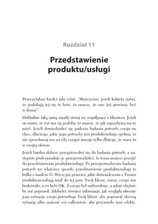 PRZEDSTAWIENIE PRODUKTU/USŁUGI 131
Rozdział 11
Przedstawienie
produktu/usługi
Przeczyta am kiedy taki cytat: „M czyzno, je eli kobieta mówi,
e podobaj jej si te buty, to znaczy, e one ju powinny by
w domu”.
Dok adnie tak sam zasad stosuj we wspó pracy z klientem. Je eli
on mówi, e co mu si podoba, to znaczy, e jak najszybciej ma to
mie . Je eli dowiedzia e si podczas badania potrzeb, czego on
chce, dlaczego, jakie jego potrzeby ten produkt/us uga spe nia, to
nie sprzedawaj mu na si czego innego tylko dlatego, e masz to
w swojej ofercie.
Je eli bardzo dobrze przygotowa e si do badania potrzeb, a na-
st pnie profesjonalnie je przeprowadzi e , to teraz mo esz przej
do przedstawienia produktu/us ugi. Po przeprowadzeniu badania
potrzeb we w a ciwy sposób, przedstawienie produktu/us ugi to
bu ka z mas em . Wiesz ju przecie , jakie do wiadczenia z Twoim
produktem/us ug mia do tej pory Twój klient, wiesz, czego mu
brakowa o, a co by o OK. Z czego by zadowolony, a gdzie ch tnie
by co poprawi . Zdoby e równie informacje, jak wygl da obecnie
jego sytuacja, czego potrzebuje Twój klient, aby poprawi obecn
sytuacj albo zmieni co ca kowicie, aby przynosi o inne efekty.
 