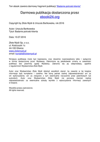 Ten ebook zawiera darmowy fragment publikacji "Badanie potrzeb klienta"
Darmowa publikacja dostarczona przez
ebooki24.org
Copyright by Złote Myśli & Urszula Bartkowska, rok 2016
Autor: Urszula Bartkowska
Tytuł: Badanie potrzeb klienta
Data: 10.07.2016
Złote Myśli Sp. z o.o.
ul. Kościuszki 1c
44-100 Gliwice
www.zlotemysli.pl
email: kontakt@zlotemysli.pl
Niniejsza publikacja może być kopiowana, oraz dowolnie rozprowadzana tylko i wyłącznie
w formie dostarczonej przez Wydawcę. Zabronione są jakiekolwiek zmiany w zawartości
publikacji bez pisemnej zgody Wydawcy. Zabrania się jej odsprzedaży, zgodnie
z regulaminem Wydawnictwa Złote Myśli.
Autor oraz Wydawnictwo Złote Myśli dołożyli wszelkich starań, by zawarte w tej książce
informacje były kompletne i rzetelne. Nie biorą jednak żadnej odpowiedzialności ani za
ich wykorzystanie, ani za związane z tym ewentualne naruszenie praw patentowych lub
autorskich. Autor oraz Wydawnictwo Złote Myśli nie ponoszą również żadnej
odpowiedzialności za ewentualne szkody wynikłe z wykorzystania informacji zawartych
w książce.
Wszelkie prawa zastrzeżone.
All rights reserved.
Powered by TCPDF (www.tcpdf.org)
 