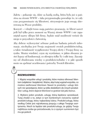 134 BADANIE POTRZEB KLIENTA, CZYLI INWESTYCJA Z NAJWYŻSZĄ STOPĄ ZWROTU
Zaleta – pokazuje si , idzie za ka d osob , która by a ju u pa -
stwa na stronie WWW – taka przypominajka powoduje to, e ca y
czas przypominacie si klientowi, utrzymujecie jego uwag skie-
rowan na Wasze produkty.
Korzy – i dzi ki temu maj pa stwo gwarancj , e klient nawet
je li by tylko przez moment na Waszej stronie WWW i nie zapa-
mi ta nazwy sklepu lub firmy, b dzie mia mo liwo wróci do
niego w przysz o ci z atwo ci .
Aby dobrze wykorzysta zebrane podczas badania potrzeb infor-
macje, niezb dna jest Twoja znajomo swoich produktów/us ug,
a tak e wiadomo wyj tkowo ci Twojej oferty i Twojej firmy na
rynku. Musisz wiedzie , czym si wyró niasz, w jakim obszarze je-
ste lepszy od konkurencji, co oferujesz tylko Ty i nikt inny. Zacznij-
my od zbudowania wiedzy o produkcie/us udze i w jaki sposób
mo e on spe nia oczekiwania i potrzeby Twoich klientów.
ROZWOJOWIEC
1. Wypisz wszystkie usługi i produkty, które możesz oferować klien-
tom (odpłatnie i bezpłatnie). Ważne, abyś tutaj wypisał wszystko, co
możesz zaoferować klientowi. Nawet te produkty i usługi, któ-
rych nie sprzedajecie, które są tylko dodatkiem do innych produk-
tów i usług, które dajecie klientowi w gratisie lub jako bonus.
2. Wybierz jeden produkt, usługę, którą będziesz sprzedawał.
Tutaj chodzi o to, żebyś w tym konkretnym ćwiczeniu wybrał
produkt/usługę, który najbardziej lubisz. Produkt/usługę, który
według Ciebie jest najciekawszą pozycją z całego Twojego asor-
tymentu. Niech to będzie taki produkt/usługa, że gdyby Twoja
najbliższa osoba go potrzebowała, to z czystym sumieniem byś
mu go polecił.
 
