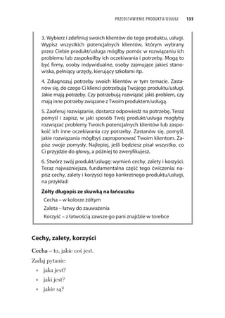 PRZEDSTAWIENIE PRODUKTU/USŁUGI 135
3. Wybierz i zdefiniuj swoich klientów do tego produktu, usługi.
Wypisz wszystkich potencjalnych klientów, którym wybrany
przez Ciebie produkt/usługa mógłby pomóc w rozwiązaniu ich
problemu lub zaspokoiłby ich oczekiwania i potrzeby. Mogą to
być firmy, osoby indywidualne, osoby zajmujące jakieś stano-
wiska, pełniący urzędy, kierujący szkołami itp.
4. Zdiagnozuj potrzeby swoich klientów w tym temacie. Zasta-
nów się, do czego Ci klienci potrzebują Twojego produktu/usługi.
Jakie mają potrzeby. Czy potrzebują rozwiązać jakiś problem, czy
mają inne potrzeby związane z Twoim produktem/usługą.
5. Zaoferuj rozwiązanie, dostarcz odpowiedź na potrzebę. Teraz
pomyśl i zapisz, w jaki sposób Twój produkt/usługa mogłyby
rozwiązać problemy Twoich potencjalnych klientów lub zaspo-
koić ich inne oczekiwania czy potrzeby. Zastanów się, pomyśl,
jakie rozwiązania mógłbyś zaproponować Twoim klientom. Za-
pisz swoje pomysły. Najlepiej, jeśli będziesz pisał wszystko, co
Ci przyjdzie do głowy, a później to zweryfikujesz.
6. Stwórz swój produkt/usługę: wymień cechy, zalety i korzyści.
Teraz najważniejsza, fundamentalna część tego ćwiczenia: na-
pisz cechy, zalety i korzyści tego konkretnego produktu/usługi,
na przykład:
Żółty długopis ze skuwką na łańcuszku
Cecha – w kolorze żółtym
Zaleta – łatwy do zauważenia
Korzyść – z łatwością zawsze go pani znajdzie w torebce
Cechy, zalety, korzyści
Cecha – to, jakie co jest.
Zadaj pytanie:
jaka jest?
jaki jest?
jakie s ?
 