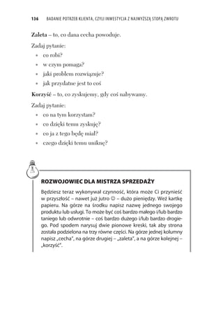 136 BADANIE POTRZEB KLIENTA, CZYLI INWESTYCJA Z NAJWYŻSZĄ STOPĄ ZWROTU
Zaleta – to, co dana cecha powoduje.
Zadaj pytanie:
co robi?
w czym pomaga?
jaki problem rozwi zuje?
jak przydatne jest to co
Korzy – to, co zyskujemy, gdy co nabywamy.
Zadaj pytanie:
co na tym korzystam?
co dzi ki temu zyskuj ?
co ja z tego b d mia ?
czego dzi ki temu unikn ?
ROZWOJOWIEC DLA MISTRZA SPRZEDAŻY
Będziesz teraz wykonywał czynność, która może Ci przynieść
w przyszłość – nawet już jutro – dużo pieniędzy. Weź kartkę
papieru. Na górze na środku napisz nazwę jednego swojego
produktu lub usługi. To może być coś bardzo małego i/lub bardzo
taniego lub odwrotnie – coś bardzo dużego i/lub bardzo drogie-
go. Pod spodem narysuj dwie pionowe kreski, tak aby strona
została podzielona na trzy równe części. Na górze jednej kolumny
napisz „cecha”, na górze drugiej – „zaleta”, a na górze kolejnej –
„korzyść”.
 