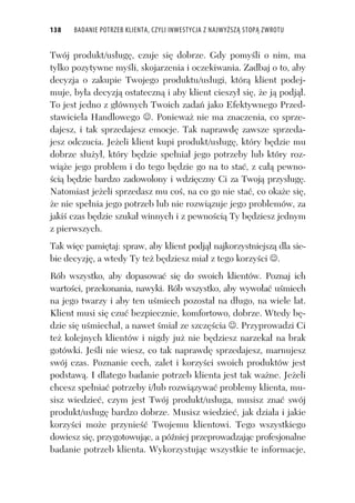 138 BADANIE POTRZEB KLIENTA, CZYLI INWESTYCJA Z NAJWYŻSZĄ STOPĄ ZWROTU
Twój produkt/us ug , czuje si dobrze. Gdy pomy li o nim, ma
tylko pozytywne my li, skojarzenia i oczekiwania. Zadbaj o to, aby
decyzja o zakupie Twojego produktu/us ugi, któr klient podej-
muje, by a decyzj ostateczn i aby klient cieszy si , e j podj .
To jest jedno z g ównych Twoich zada jako Efektywnego Przed-
stawiciela Handlowego . Poniewa nie ma znaczenia, co sprze-
dajesz, i tak sprzedajesz emocje. Tak naprawd zawsze sprzeda-
jesz odczucia. Je eli klient kupi produkt/us ug , który b dzie mu
dobrze s u y , który b dzie spe nia jego potrzeby lub który roz-
wi e jego problem i do tego b dzie go na to sta , z ca pewno-
ci b dzie bardzo zadowolony i wdzi czny Ci za Twoj przys ug .
Natomiast je eli sprzedasz mu co , na co go nie sta , co oka e si ,
e nie spe nia jego potrzeb lub nie rozwi zuje jego problemów, za
jaki czas b dzie szuka winnych i z pewno ci Ty b dziesz jednym
z pierwszych.
Tak wi c pami taj: spraw, aby klient podj najkorzystniejsz dla sie-
bie decyzj , a wtedy Ty te b dziesz mia z tego korzy ci .
Rób wszystko, aby dopasowa si do swoich klientów. Poznaj ich
warto ci, przekonania, nawyki. Rób wszystko, aby wywo a u miech
na jego twarzy i aby ten u miech pozosta na d ugo, na wiele lat.
Klient musi si czu bezpiecznie, komfortowo, dobrze. Wtedy b -
dzie si u miecha , a nawet mia ze szcz cia . Przyprowadzi Ci
te kolejnych klientów i nigdy ju nie b dziesz narzeka na brak
gotówki. Je li nie wiesz, co tak naprawd sprzedajesz, marnujesz
swój czas. Poznanie cech, zalet i korzy ci swoich produktów jest
podstaw . I dlatego badanie potrzeb klienta jest tak wa ne. Je eli
chcesz spe nia potrzeby i/lub rozwi zywa problemy klienta, mu-
sisz wiedzie , czym jest Twój produkt/us uga, musisz zna swój
produkt/us ug bardzo dobrze. Musisz wiedzie , jak dzia a i jakie
korzy ci mo e przynie Twojemu klientowi. Tego wszystkiego
dowiesz si , przygotowuj c, a pó niej przeprowadzaj c profesjonalne
badanie potrzeb klienta. Wykorzystuj c wszystkie te informacje,
 