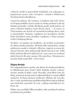 PRZEDSTAWIENIE PRODUKTU/USŁUGI 139
o których czyta e w poprzednich rozdzia ach, oraz wykonuj c za-
proponowane przeze mnie rozwojowce, zostaniesz Efektywnym
Przedstawicielem Handlowym.
A teraz Ci zaskocz . Nie wystarczy, e b dziesz zna cechy i korzy-
ci Twojego produktu. Jeszcze musisz t wiedz przekaza w jak naj-
bardziej zrozumia y i czytelny dla klienta sposób. Je eli podczas roz-
mowy z klientem b dziesz cz sto s ysza „yhym…”, to znaczy, e
Twój rozmówca nie s ysza i nie zrozumia ani jednego s owa z tego,
co powiedzia e . Pami taj, wspó praca jest prawdziwie otwarta,
kiedy Twój klient wróci, przed u y wspó prac z Tob i przypro-
wadzi Ci kolejnego klienta.
No client – no company, nie ma klienta – nie ma firmy, to powiedze-
nie dotyczy ka dej sprzeda y. Od kiedy tylko istniej firmy, istnieje
podstawowa zasada w relacjach z klientem: najpierw ja musz do-
starczy korzy ci, abym pó niej móg odnie korzy ja sam. Tylko
kiedy zaoferuj klientowi jak korzy , mam szanse na uzyskanie
jakiej korzy ci dla mnie samego i dla mojej firmy. Dzisiaj jeszcze
mocniej dzia a zasada BNI – Givers Gain.
Dający dostaje
Dwa najpopularniejsze sposoby, aby dotrze do wiadomo ci klienta,
to oddzia ywanie przez wzrok i s uch. Rzadziej, niestety, wykorzy-
stywane sposoby to dotyk i w ch. Wszystko, czego klient mo e do-
tkn , przemawia do jego prawej, odpowiedzialnej za emocje pó kuli
mózgowej. Tu tkwi ogromne mo liwo ci. Dlatego rób wszystko,
aby w czasie przedstawienia produktu/us ugi klient móg go dotkn ,
sam uruchomi , sprawdzi , ile wa y, z jakiego materia u jest zro-
biony, itp.
Podam teraz przyk ady kilku pocz tków zda przydatnych podczas
przedstawienia produktu:
 