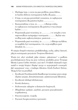 140 BADANIE POTRZEB KLIENTA, CZYLI INWESTYCJA Z NAJWYŻSZĄ STOPĄ ZWROTU
S uchaj c tego, z czym ma pan problem, pomy la em,
e bardzo dobrym rozwi zaniem by by dla pana………
Z tego, co mi pan powiedzia , rozumiem, e najlepszym
rozwi zaniem dla pa stwa b dzie…………….
Rozmawiali my o tym, e………, i dlatego widz ,
e najlepszym rozwi zaniem dla pa stwa w tej sytuacji
b dzie……….
Wspomnia a pani wcze niej, e…………, i w zwi zku z tym
sugerowa bym nast puj ce rozwi zanie………. B dzie ono
wed ug mnie najkorzystniejsze, poniewa ………
Wspomnia a pani wcze niej, e…………, i dlatego my la em,
co mog oby by rozwi zaniem, i to, co ja móg bym pani
doradzi , to…………
W miejsce kropek wstawiasz: produkt/us ug , cech , zalet i korzy ,
jak to rozwi zanie przyniesie Twojemu klientowi.
Warto te , aby wiedzia , jakie ró nice „jako ciowe” o pod o u
psychologicznym licz si przy wyborze produktu przez Twojego
klienta (i przez Ciebie równie , czy nie?). O takich ró nicach wspo-
mnia w swojej ksi ce Dopi swego w negocjacjach cenowych.
Jak negocjowa cen z trudnym klientem Erich-Norbert Detroy.
Mog to by na przyk ad:
yczliwo Przedstawiciela Handlowego (wyra ane przez niego
ch tnie uznanie, dowarto ciowanie, zainteresowanie klientem).
yczliwo obs ugi telefonicznej.
Presti dostawcy.
Preferowanie zakupów u dostawców krajowych.
D ugoletnie zaufanie, za y o , poczucie przynale no ci
wspólnotowej.
Przyzwyczajenie, wygoda.
Poczucie bezpiecze stwa i pewno ci.
 