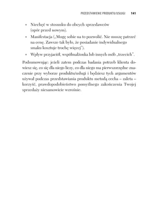 PRZEDSTAWIENIE PRODUKTU/USŁUGI 141
Niech w stosunku do obcych sprzedawców
(opór przed nowym).
Manifestacja („Mog sobie na to pozwoli . Nie musz patrze
na cen . Zawsze tak by o, e posiadanie indywidualnego
smaku kosztuje troch wi cej”).
Wp yw przyjació , wspó ma onka lub innych osób „trzecich”.
Podsumowuj c: je eli zatem podczas badania potrzeb klienta do-
wiesz si , co si dla niego liczy, co dla niego ma pierwszorz dne zna-
czenie przy wyborze produktu/us ugi i b dziesz tych argumentów
u ywa podczas przedstawiania produktu metod cecha – zaleta –
korzy , prawdopodobie stwo pomy lnego zako czenia Twojej
sprzeda y niesamowicie wzro nie.
 
