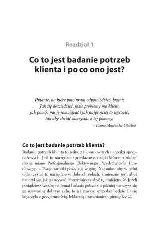 CO TO JEST BADANIE POTRZEB KLIENTA I PO CO ONO JEST? 13
Rozdział 1
Co to jest badanie potrzeb
klienta i po co ono jest?
Pytanie, na które powinnam odpowiedzie , brzmi:
Jak si dowiedzie , jakie problemy ma klient,
jak pomóc mu je rozwi za i jak najpro ciej to wyrazi ,
tak aby chcia skorzysta z tej pomocy.
– Iwona Majewska-Opie ka
Co to jest badanie potrzeb klienta?
Badanie potrzeb klienta to jedno z niesamowitych narz dzi sprze-
da owych. Jest to narz dzie sprzeda owe, dzi ki któremu zdob -
dziesz miano Profesjonalnego Efektywnego Przedstawiciela Han-
dlowego, a Twoje zarobki poszybuj w gór . Natomiast aby w pe ni
wykorzysta to narz dzie w dobrych celach, konieczne jest, aby
nauczy si , jak go u ywa . Potrzebujesz naby t umiej tno . Je eli
posi dziesz wiedz na temat badania potrzeb, a pó niej nauczysz si
go u ywa w dobrym celu, to ju zawsze sprzeda b dzie Ci si
kojarzy a z przyjemno ci , lekko ci i zarabianiem pieni dzy .
 