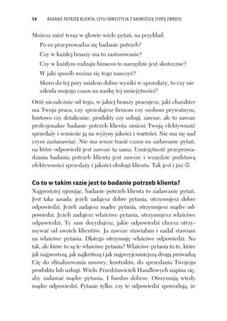 14 BADANIE POTRZEB KLIENTA, CZYLI INWESTYCJA Z NAJWYŻSZĄ STOPĄ ZWROTU
Mo esz mie teraz w g owie wiele pyta , na przyk ad:
Po co przeprowadza si badanie potrzeb?
Czy w ka dej bran y ma to zastosowanie?
Czy w ka dym rodzaju biznesu to narz dzie jest skuteczne?
W jaki sposób mo na si tego nauczy ?
Skoro do tej pory mia em dobre wyniki w sprzeda y, to czy nie
szkoda mojego czasu na nauk tej umiej tno ci?
Otó niezale nie od tego, w jakiej bran y pracujesz, jaki charakter
ma Twoja praca, czy sprzedajesz firmom czy osobom prywatnym,
hurtowo czy detalicznie, produkty czy us ugi, zawsze, ale to zawsze
profesjonalne badanie potrzeb klienta zmieni Twoj efektywno
sprzeda y i wzniesie j na wy yny jako ci i warto ci. Nie ma si nad
czym zastanawia . Nie ma sensu traci czasu na zadawanie pyta ,
na które odpowied jest zawsze ta sama. Umiej tno przeprowa-
dzania badania potrzeb klienta jest zawsze i wsz dzie podstaw
efektywno ci sprzeda y i jako ci obs ugi klienta. Tak jest i ju .
Co to w takim razie jest to badanie potrzeb klienta?
Najpro ciej ujmuj c, badanie potrzeb klienta to zadawanie pyta .
Jest taka zasada: je eli zadajesz dobre pytania, otrzymujesz dobre
odpowiedzi. Je eli zadajesz m dre pytania, otrzymujesz m dre od-
powiedzi. Je eli zadajesz w a ciwe pytania, otrzymujesz w a ciwe
odpowiedzi. Ty sam decydujesz, jakie odpowiedzi chcesz otrzy-
mywa od swoich klientów. Ja zawsze stawia am i nadal stawiam
na w a ciwe pytania. Dlatego otrzymuj w a ciwe odpowiedzi. No
tak, ale które to s te w a ciwe pytania? W a ciwe pytania to te, które
jak najprostsz , jak najkrótsz i jak najprzyjemniejsz drog prowadz
Ci do sfinalizowania umowy, kontraktu, do sprzedania Twojego
produktu lub us ugi. Wielu Przedstawicieli Handlowych napina si ,
aby zadawa m dre pytania. I bardzo dobrze. Otrzymuj wtedy
m dre odpowiedzi. Pytanie tylko, czy te odpowiedzi spowoduj , e
 