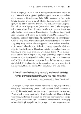 CO TO JEST BADANIE POTRZEB KLIENTA I PO CO ONO JEST? 15
klient zdecyduje si na zakup. Z mojego do wiadczenia wiem, e
nie. Poniewa m dre pytania podnosz poziom rozmowy, jednak
nie prowadz w kierunku sprzeda y. Takie rozmowy bardzo cz sto
trwaj godzin , dwie, a nawet d u ej. Przedstawiciel Handlowy
spotyka si z klientem dwa, trzy i wi cej razy. Na koniec (na przy-
k ad tak po roku) s yszy, e oni (czyli firma klienta) w a nie podpi-
sali umow z inn firm . Klientowi jest bardzo przykro, e tak wy-
sz o, bardzo przeprasza, e Przedstawiciel Handlowy straci swój
czas, jednak on (czyli klient) nic nie móg zrobi . Oni (prezes, wspó -
w a ciciel, dyrektor marketingu itp.) zdecydowali si wspó praco-
wa z t inn firm . Wiesz dlaczego? Bo Przedstawiciel Handlowy
z tej innej firmy zadawa w a ciwe pytania. Mo e zadawa te dobre,
mo e nawet zadawa m dre, jednak przewag stanowi y w a ciwe
pytania. Cz sto s ysz , e klienci nie mówi , czego chc , czego po-
trzebuj , z czym maj problem. Uwielbiam tekst: „Wol wiado-
mego klienta, poniewa powie on, czego potrzebuje, w jakim czasie
i ilo ci, na czym mu najbardziej zale y, a czego nie chce. Natomiast
trudny klient nic nie powie i musz si domy la , co mog mu sprze-
da ”. Je eli Ty te tak mówisz, to zapami taj raz na zawsze: je eli
nie zapytasz, klient nie powie. O co zapytasz, o tym Ci powie.
Zdolno uczenia si szybciej od swojej konkurencji mo e by
jedyn d ugotrwa przewag , jak nad nimi posiadasz.
– Arie de Gaus, szef planowania w Royal Dutch Shell
To, czy powie, czego chce, czy nie, nie zale y od tego, czy jest wia-
domy, czy nie (nazywany przez Przedstawicieli Handlowych trud-
nym ). To zale y po pierwsze od tego, czy zapytasz go o to, czy nie.
Pewien wp yw mo e mie na to równie osobowo klienta, jednak
w znikomym stopniu. Choleryk na przyk ad zazwyczaj wie, czego
chce, jasno to zakomunikuje i w a nie to chce otrzyma . Z drugiej
strony flegmatyk z regu y nie wie, czego chce, nie wie nawet, czy
 
