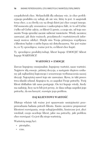 16 BADANIE POTRZEB KLIENTA, CZYLI INWESTYCJA Z NAJWYŻSZĄ STOPĄ ZWROTU
czegokolwiek chce. Melancholik dla odmiany wie, e chce perfek-
cyjnego produktu czy us ugi, ale nie wie, który to jest. A sangwinik
teraz chce, a za chwil czy na drugi dzie ju chce czego innego.
Od momentu gdy zrozumiesz i zaakceptujesz fakt, e to od Ciebie
i tylko od Ciebie zale y, co klient Ci powie, a czego nie, od tego mo-
mentu Twoja sprzeda zacznie nabiera rumie ców. Wtedy zaczniesz
zauwa a , jak du o wa nych, przydatnych i warto ciowych infor-
macji mo esz zdoby . Dzi ki nim Twoja pó niejsza wspó praca
z klientem b dzie o niebo lepsza ni dotychczasowa. Nie jest wa ne
to, co Ty sprzedajesz, wa ne jest to, co klient chce kupi .
Ty sprzedajesz produkty/us ugi, klient kupuje EMOCJE! Klient
kupuje WARTO CI!
WARTO CI = EMOCJE
Zawsze kupujemy emocjonalnie, kupujemy warto ci, nasze warto ci.
Najpierw id emocje, pó niej decyzja, a nast pnie dopiero szuka-
my jak najbardziej logicznego i sensownego wyt umaczenia naszej
decyzji. Najcz ciej nawet tego nie zauwa asz. Bywa, e taki proces
trwa u amki sekund. Kupujesz to, co zaspokoi Twoje potrzeby. Twój
klient dok adnie tak samo post puje. On te kupuje wtedy, kiedy
ma nadziej , liczy na to lub jest pewny, e dana us uga zaspokoi jego
potrzeby, da mu korzy , rozwi e jego problem.
DAJ KLIENTOWI WARTO
Dlatego w a nie tak wa ne jest opanowanie umiej tno ci prze-
prowadzania badania potrzeb klienta. Zanim zaczniesz proponowa
klientowi rozwi zania, swoje us ugi/produkty, konieczne jest, aby
wiedzia , czego oczekuje klient, jakie ma potrzeby, jaki problem
chce rozwi za . Co jest dla niego warto ci .
Warto ci mog by :
pieni dze,
czas,
 