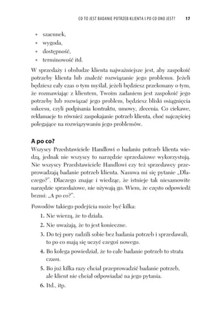 CO TO JEST BADANIE POTRZEB KLIENTA I PO CO ONO JEST? 17
szacunek,
wygoda,
dost pno ,
terminowo itd.
W sprzeda y i obs udze klienta najwa niejsze jest, aby zaspokoi
potrzeby klienta lub znale rozwi zanie jego problemu. Je eli
b dziesz ca y czas o tym my la , je eli b dziesz przekonany o tym,
e rozmawiaj c z klientem, Twoim zadaniem jest zaspokoi jego
potrzeby lub rozwi za jego problem, b dziesz bliski osi gni cia
sukcesu, czyli podpisania kontraktu, umowy, zlecenia. Co ciekawe,
reklamacje to równie zaspokajanie potrzeb klienta, cho najcz ciej
polegaj ce na rozwi zywaniu jego problemów.
A po co?
Wszyscy Przedstawiciele Handlowi o badaniu potrzeb klienta wie-
dz , jednak nie wszyscy to narz dzie sprzeda owe wykorzystuj .
Nie wszyscy Przedstawiciele Handlowi czy te sprzedawcy prze-
prowadzaj badanie potrzeb klienta. Nasuwa mi si pytanie „Dla-
czego?”. Dlaczego znaj c i wiedz c, e istnieje tak niesamowite
narz dzie sprzeda owe, nie u ywaj go. Wiem, e cz sto odpowied
brzmi: „A po co?”.
Powodów takiego podej cia mo e by kilka:
1. Nie wierz , e to dzia a.
2. Nie uwa aj , e to jest konieczne.
3. Do tej pory radzili sobie bez badania potrzeb i sprzedawali,
to po co maj si uczy czego nowego.
4. Bo kolega powiedzia , e to ca e badanie potrzeb to strata
czasu.
5. Bo ju kilka razy chcia przeprowadzi badanie potrzeb,
ale klient nie chcia odpowiada na jego pytania.
6. Itd., itp.
 