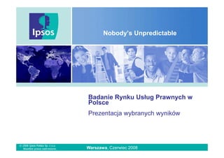 Nobody’s Unpredictable




                                 Badanie Rynku Usług Prawnych w
                                 Polsce
                                 Prezentacja wybranych wyników



© 2008 Ipsos Polska Sp. z o.o.
  Wszelkie prawa zastrzeŜone.    Warszawa, Czerwiec 2008