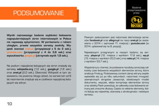 Badanie
przeprowadzone
przez:
10
PODSUMOWANIE
Pewnym zaskoczeniem jest natomiast detronizacja serwi-
sów facebook.pl oraz allegro.pl na rzecz onet.pl (w zesta-
wieniu z 2014 r. zajmował 11. miejsce) i youtube.com (w
2014. uplasował się na 8. pozycji).
Największymi przegranymi w naszym badaniu są ser-
wisy: player.pl (12. miejsce z wynikiem 17,8 sek.), wp.pl
(13. miejsce z wynikiem 20,3 sek.) oraz eska.pl (14. miejsce
z wynikiem 53,7 sek.).
Wyjaśnijmy tu również, że podawane rezultaty oznaczają cał-
kowity czas ładowania wszystkich elementów strony, które
analizuje Firebug. Podstawowy content danej witryny zwykle
wyświetla się już po kilku sekundach, natomiast mnogość
zewnętrznych skryptów Javascript, obiektowych modeli
dokumentu, wtyczek, słaba kompresja elementów strony
oraz obiekty Flash powodują, że całkowity czas ładowania wi-
tryny jest znacznie dłuższy. Często to właśnie elementy, któ-
re ładują się najwolniej, stanowią o atrakcyjności i estetyce
serwisu.
Wyniki najnowszego badania szybkości ładowania
najpopularniejszych stron internetowych w Polsce
nie napawają optymizmem. W porównaniu z rokiem
ubiegłym, prawie wszystkie serwisy zwolniły. Wy-
jątek stanowi onet.pl (przyspieszył z 5 do 2 sek.),
youtube.com (przyspieszył z 4 do 3,6 sek.) oraz
wyszukiwarka google.pl (utrzymała wynik 1,8 sek.).
Na podium najszybciej ładujących się stron znalazły się
serwisy wikipedia.org (1,2 sek.), google.pl (1,8 sek.)
oraz onet.pl (2,0 sek.). Obecność Wikipedii w tym ze-
stawieniu nie powinna nikogo dziwić, bo serwis ten od 6
lat niezmiennie znajduje się w czołówce najszybciej ładu-
jących się witryn.
10
 