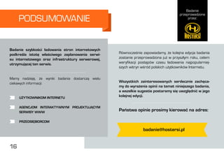 Badanie
przeprowadzone
przez:
16
PODSUMOWANIE
Równocześnie zapowiadamy, że kolejna edycja badania
zostanie przeprowadzona już w przyszłym roku, celem
weryfikacji postępów czasu ładowania najpopularniej-
szych witryn wśród polskich użytkowników Internetu.
Wszystkich zainteresowanych serdecznie zachęca-
my do wyrażenia opinii na temat niniejszego badania,
a wszelkie sugestie postaramy się uwzględnić w jego
kolejnej edycji.
Państwa opinie prosimy kierować na adres:
Badanie szybkości ładowania stron internetowych
podkreśla istotę właściwego zaplanowania serwi-
su internetowego oraz infrastruktury serwerowej,
utrzymującej ten serwis.
Mamy nadzieję, że wyniki badania dostarczą wielu
ciekawych informacji:
	 UŻYTKOWNIKOM INTERNETU
	 AGENCJOM INTERAKTYWNYM PROJEKTUJĄCYM
	 SERWISY WWW
	 PRZEDSIĘBIORCOM
badanie@hostersi.pl
16
 