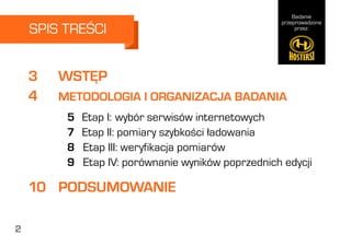 Badanie
przeprowadzone
przez:
2
3		 WSTĘP
10	 PODSUMOWANIE
4		 METODOLOGIA I ORGANIZACJA BADANIA
5	 Etap I:	wybór serwisów internetowych
7	 Etap II: pomiary szybkości ładowania
8 Etap III: weryfikacja pomiarów
9 Etap IV: porównanie wyników poprzednich edycji
SPIS TREŚCI
2
 