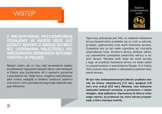 Badanie
przeprowadzone
przez:
3
Tajemnicą poliszynela jest fakt, że szybkość ładowania
strony bezpośrednio przekłada się na ruch w witrynie,
przepływ użytkowników oraz wynik finansowy serwisu.
Oczywiście stoi za tym wiele czynników, jak chociażby
optymalizacja kodu, struktura strony, wielkość plików,
czy odpowiednie powiązanie zawartości witryny w ba-
zach danych. Niewiele osób zdaje też sobie sprawę
z tego, że prędkość ładowania strony ma także wpływ
na pozycjonowanie w wyszukiwarce Google. A to kolejny
dobry powód, żeby zadbać o odpowiednią szybkość łado-
wania serwisu.
W tym roku niekwestionowanymi liderem prędkości oka-
zały się strony: wikipedia.org (1,2 sek.), google.pl (1,8
sek.) oraz onet.pl (2,0 sek.). Niestety, czas ładowania
większości badanych serwisów, w porównaniu z rokiem
ubiegłym, uległ wydłużeniu. Zapraszamy do lektury niniej-
szego raportu, by przekonać się, które witryny przyspie-
szyły, a które znacząco zwolniły.  
WSTĘP
Z NIEUKRYWANĄ PRZYJEMNOŚCIĄ
ODDAJEMY W WASZE RĘCE JUŻ
SZÓSTY RAPORT Z BADAŃ SZYBKO-
ŚCI ŁADOWANIA NAJCZŚCIEJ OD-
WIEDZANYCH SERWISÓW INTERNE-
TOWYCH W POLSCE.
Naszym celem, jak co roku, było sprawdzenie szybko-
ści ładowania najpopularniejszych witryn internetowych
w Polsce oraz porównanie ich z wynikami pomiarów
z poprzednich lat. Dzięki temu, mogliśmy zweryfikować,
jakie zmiany nastąpiły w działaniu badanych platform
oraz które z nich poprawiły lub pogorszyły szybkość swo-
jego ładowania.
3
 