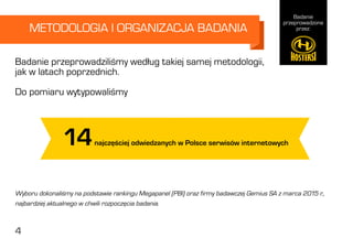 Badanie
przeprowadzone
przez:
4
METODOLOGIA I ORGANIZACJA BADANIA
Badanie przeprowadziliśmy według takiej samej metodologii,
jak w latach poprzednich.
Do pomiaru wytypowaliśmy
14najczęściej odwiedzanych w Polsce serwisów internetowych
Wyboru dokonaliśmy na podstawie rankingu Megapanel (PBI) oraz firmy badawczej Gemius SA z marca 2015 r.,
najbardziej aktualnego w chwili rozpoczęcia badania.
4
 