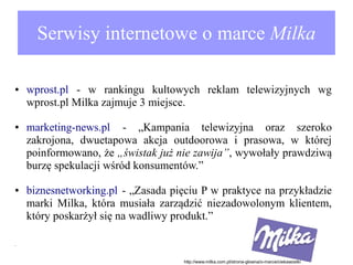Serwisy internetowe o marce Milka
●

●

●

wprost.pl - w rankingu kultowych reklam telewizyjnych wg
wprost.pl Milka zajmuje 3 miejsce.
marketing-news.pl - „Kampania telewizyjna oraz szeroko
zakrojona, dwuetapowa akcja outdoorowa i prasowa, w której
poinformowano, że „świstak już nie zawija”, wywołały prawdziwą
burzę spekulacji wśród konsumentów.”
biznesnetworking.pl - „Zasada pięciu P w praktyce na przykładzie
marki Milka, która musiała zarządzić niezadowolonym klientem,
który poskarżył się na wadliwy produkt.”

●

http://www.milka.com.pl/strona-glowna/o-marce/ciekawostki

 